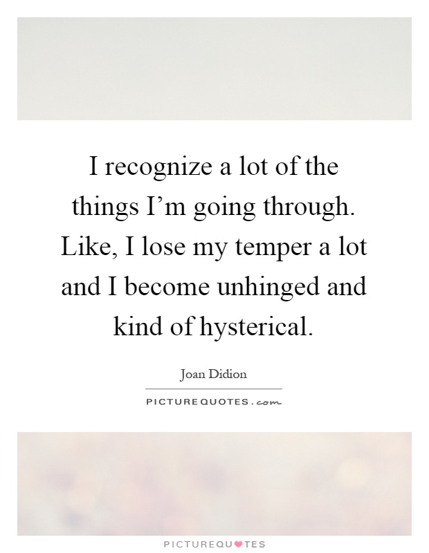 I recognize a lot of the things I'm going through. Like, I lose my temper a lot and I become unhinged and kind of hysterical Picture Quote #1