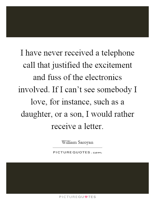 I have never received a telephone call that justified the excitement and fuss of the electronics involved. If I can't see somebody I love, for instance, such as a daughter, or a son, I would rather receive a letter Picture Quote #1