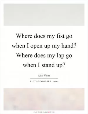 Where does my fist go when I open up my hand? Where does my lap go when I stand up? Picture Quote #1