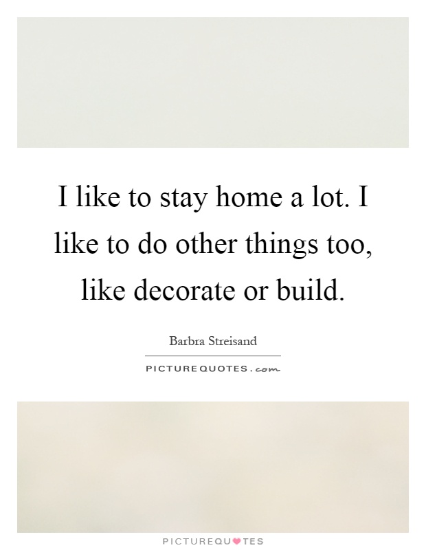 I like to stay home a lot. I like to do other things too, like decorate or build Picture Quote #1