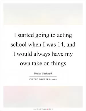I started going to acting school when I was 14, and I would always have my own take on things Picture Quote #1