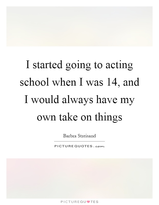 I started going to acting school when I was 14, and I would always have my own take on things Picture Quote #1