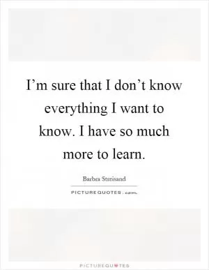 I’m sure that I don’t know everything I want to know. I have so much more to learn Picture Quote #1