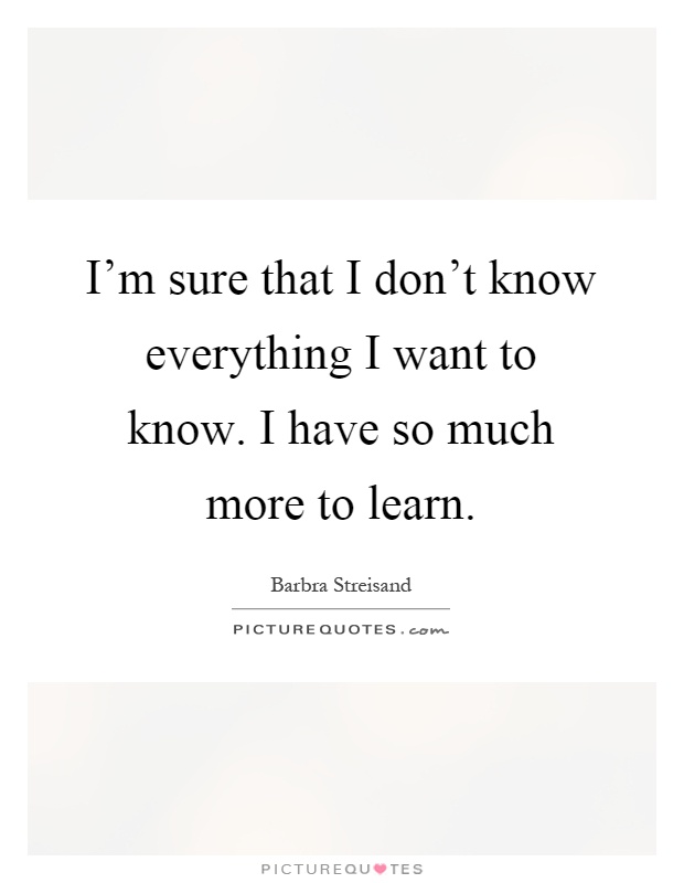 I'm sure that I don't know everything I want to know. I have so much more to learn Picture Quote #1