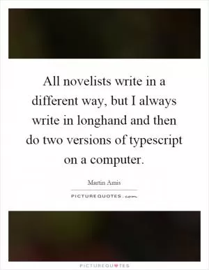 All novelists write in a different way, but I always write in longhand and then do two versions of typescript on a computer Picture Quote #1