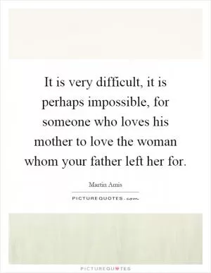 It is very difficult, it is perhaps impossible, for someone who loves his mother to love the woman whom your father left her for Picture Quote #1
