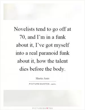 Novelists tend to go off at 70, and I’m in a funk about it, I’ve got myself into a real paranoid funk about it, how the talent dies before the body Picture Quote #1