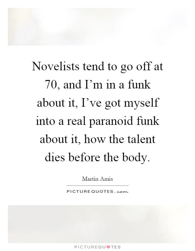 Novelists tend to go off at 70, and I'm in a funk about it, I've got myself into a real paranoid funk about it, how the talent dies before the body Picture Quote #1