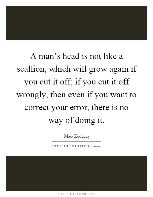 A man's head is not like a scallion, which will grow again if you cut it off; if you cut it off wrongly, then even if you want to correct your error, there is no way of doing it Picture Quote #1