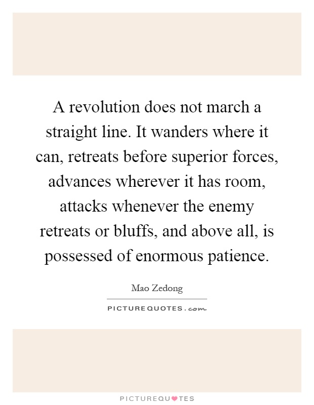 A revolution does not march a straight line. It wanders where it can, retreats before superior forces, advances wherever it has room, attacks whenever the enemy retreats or bluffs, and above all, is possessed of enormous patience Picture Quote #1