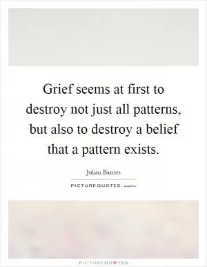 Grief seems at first to destroy not just all patterns, but also to destroy a belief that a pattern exists Picture Quote #1
