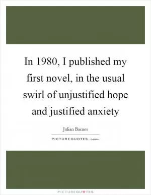 In 1980, I published my first novel, in the usual swirl of unjustified hope and justified anxiety Picture Quote #1
