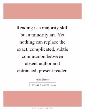 Reading is a majority skill but a minority art. Yet nothing can replace the exact, complicated, subtle communion between absent author and entranced, present reader Picture Quote #1
