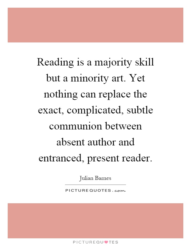 Reading is a majority skill but a minority art. Yet nothing can replace the exact, complicated, subtle communion between absent author and entranced, present reader Picture Quote #1