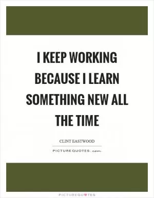 I keep working because I learn something new all the time Picture Quote #1