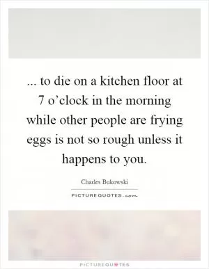 ... to die on a kitchen floor at 7 o’clock in the morning while other people are frying eggs is not so rough unless it happens to you Picture Quote #1