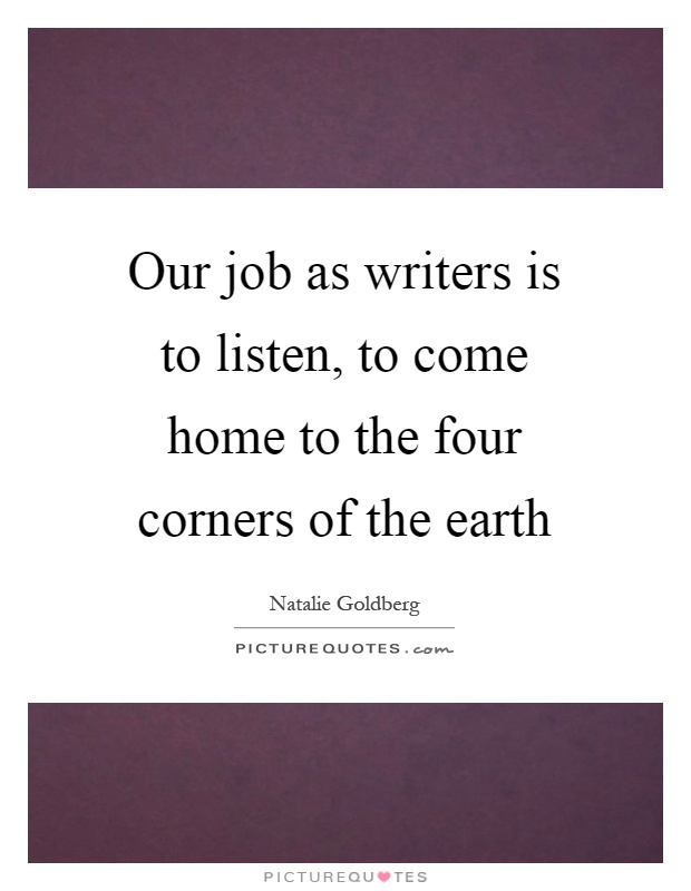 Our job as writers is to listen, to come home to the four corners of the earth Picture Quote #1