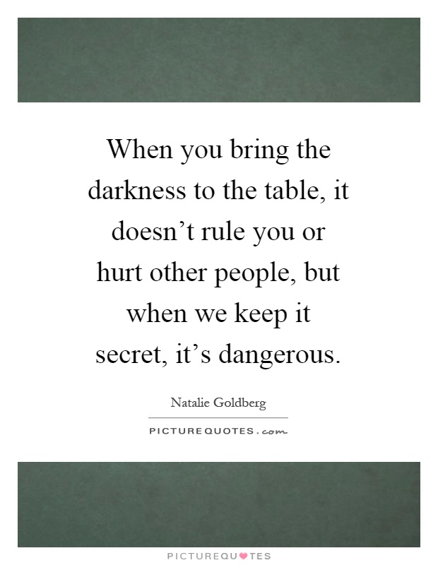 When you bring the darkness to the table, it doesn't rule you or hurt other people, but when we keep it secret, it's dangerous Picture Quote #1