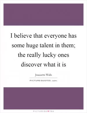 I believe that everyone has some huge talent in them; the really lucky ones discover what it is Picture Quote #1