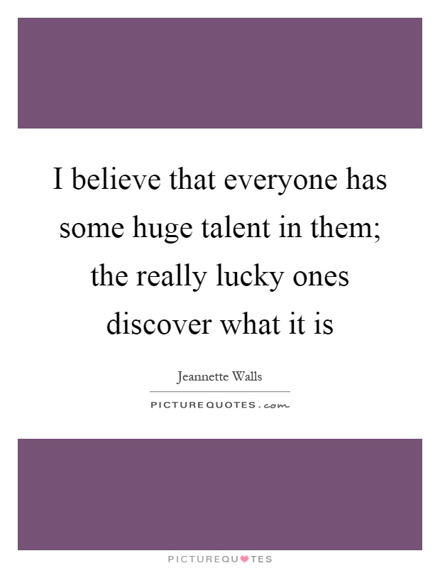 I believe that everyone has some huge talent in them; the really lucky ones discover what it is Picture Quote #1