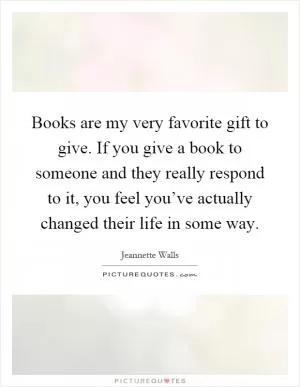 Books are my very favorite gift to give. If you give a book to someone and they really respond to it, you feel you’ve actually changed their life in some way Picture Quote #1