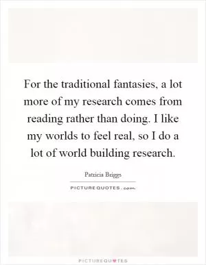 For the traditional fantasies, a lot more of my research comes from reading rather than doing. I like my worlds to feel real, so I do a lot of world building research Picture Quote #1