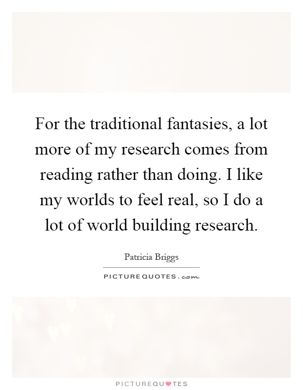 For the traditional fantasies, a lot more of my research comes from reading rather than doing. I like my worlds to feel real, so I do a lot of world building research Picture Quote #1