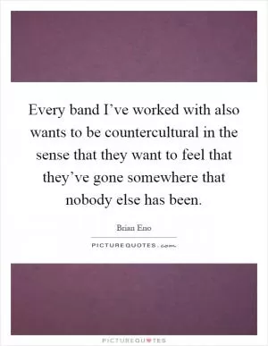 Every band I’ve worked with also wants to be countercultural in the sense that they want to feel that they’ve gone somewhere that nobody else has been Picture Quote #1