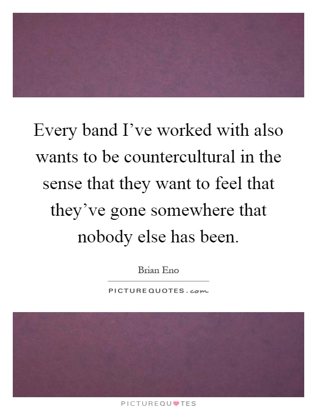 Every band I've worked with also wants to be countercultural in the sense that they want to feel that they've gone somewhere that nobody else has been Picture Quote #1