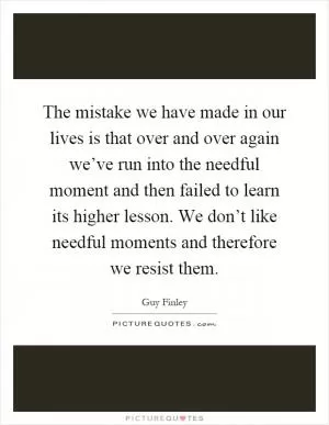 The mistake we have made in our lives is that over and over again we’ve run into the needful moment and then failed to learn its higher lesson. We don’t like needful moments and therefore we resist them Picture Quote #1