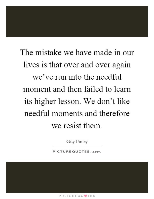 The mistake we have made in our lives is that over and over again we've run into the needful moment and then failed to learn its higher lesson. We don't like needful moments and therefore we resist them Picture Quote #1