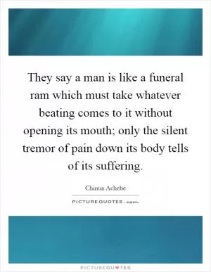 They say a man is like a funeral ram which must take whatever beating comes to it without opening its mouth; only the silent tremor of pain down its body tells of its suffering Picture Quote #1