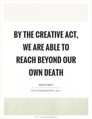 By the creative act, we are able to reach beyond our own death Picture Quote #1