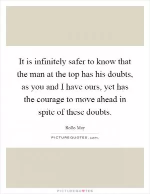 It is infinitely safer to know that the man at the top has his doubts, as you and I have ours, yet has the courage to move ahead in spite of these doubts Picture Quote #1