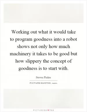 Working out what it would take to program goodness into a robot shows not only how much machinery it takes to be good but how slippery the concept of goodness is to start with Picture Quote #1