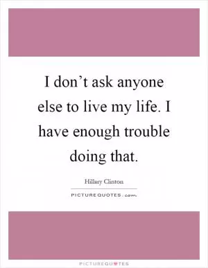 I don’t ask anyone else to live my life. I have enough trouble doing that Picture Quote #1