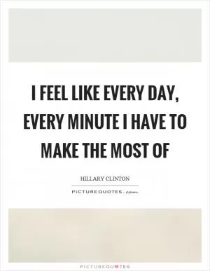 I feel like every day, every minute I have to make the most of Picture Quote #1