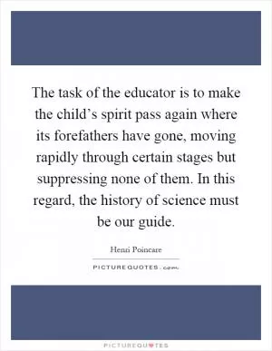 The task of the educator is to make the child’s spirit pass again where its forefathers have gone, moving rapidly through certain stages but suppressing none of them. In this regard, the history of science must be our guide Picture Quote #1
