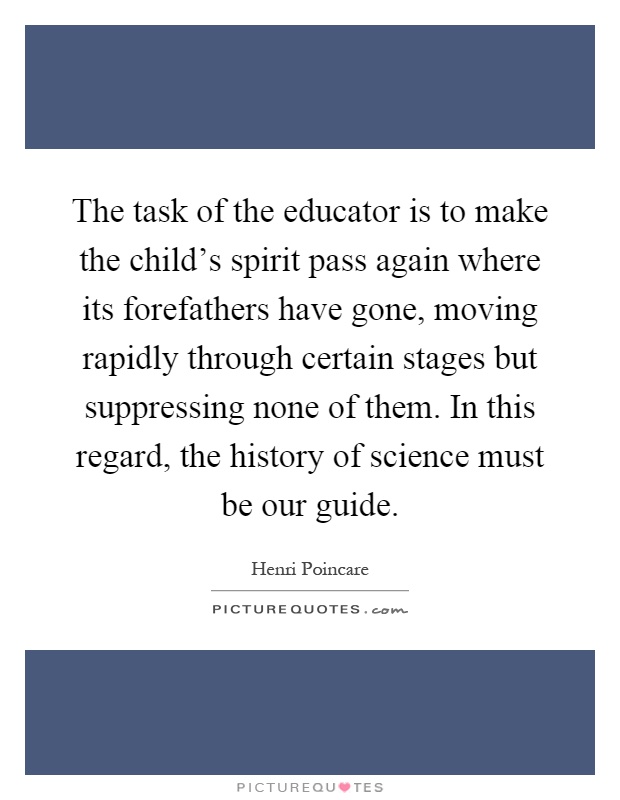The task of the educator is to make the child's spirit pass again where its forefathers have gone, moving rapidly through certain stages but suppressing none of them. In this regard, the history of science must be our guide Picture Quote #1