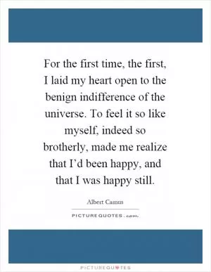 For the first time, the first, I laid my heart open to the benign indifference of the universe. To feel it so like myself, indeed so brotherly, made me realize that I’d been happy, and that I was happy still Picture Quote #1