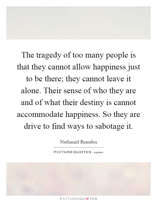 The tragedy of too many people is that they cannot allow happiness just to be there; they cannot leave it alone. Their sense of who they are and of what their destiny is cannot accommodate happiness. So they are drive to find ways to sabotage it Picture Quote #1
