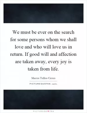 We must be ever on the search for some persons whom we shall love and who will love us in return. If good will and affection are taken away, every joy is taken from life Picture Quote #1