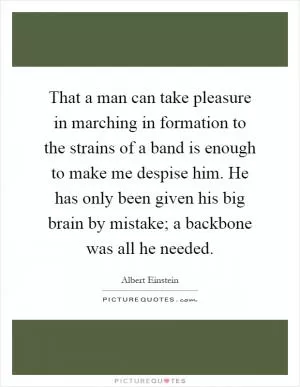 That a man can take pleasure in marching in formation to the strains of a band is enough to make me despise him. He has only been given his big brain by mistake; a backbone was all he needed Picture Quote #1