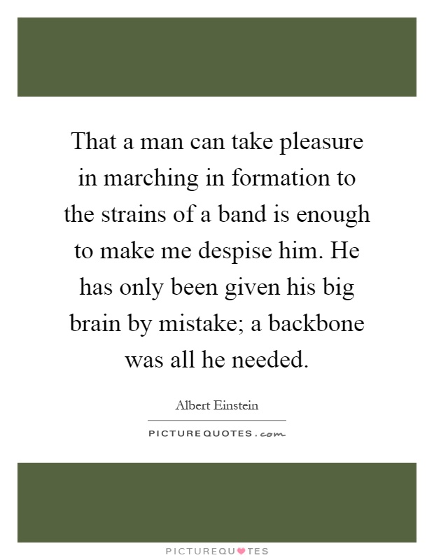 That a man can take pleasure in marching in formation to the strains of a band is enough to make me despise him. He has only been given his big brain by mistake; a backbone was all he needed Picture Quote #1