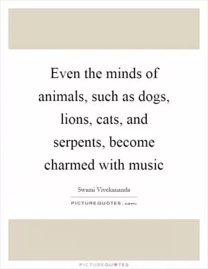 Even the minds of animals, such as dogs, lions, cats, and serpents, become charmed with music Picture Quote #1