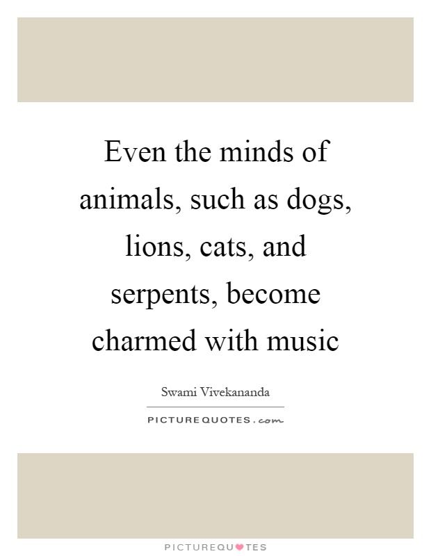 Even the minds of animals, such as dogs, lions, cats, and serpents, become charmed with music Picture Quote #1