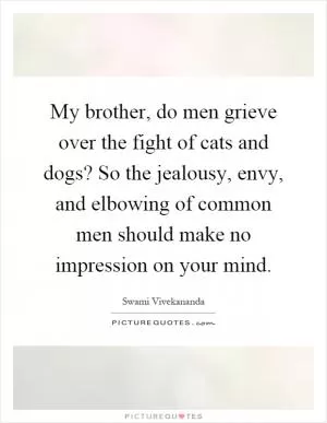 My brother, do men grieve over the fight of cats and dogs? So the jealousy, envy, and elbowing of common men should make no impression on your mind Picture Quote #1