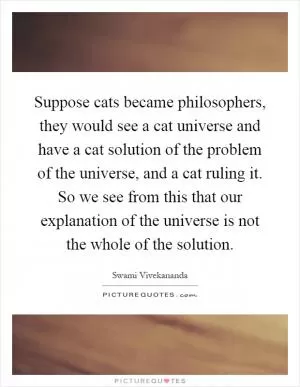 Suppose cats became philosophers, they would see a cat universe and have a cat solution of the problem of the universe, and a cat ruling it. So we see from this that our explanation of the universe is not the whole of the solution Picture Quote #1