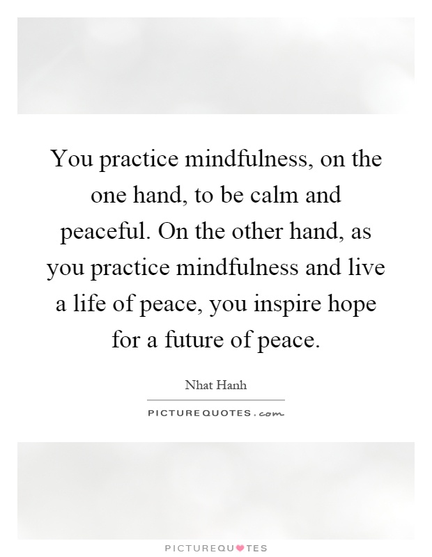 You practice mindfulness, on the one hand, to be calm and peaceful. On the other hand, as you practice mindfulness and live a life of peace, you inspire hope for a future of peace Picture Quote #1