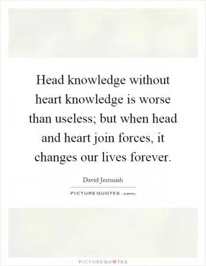 Head knowledge without heart knowledge is worse than useless; but when head and heart join forces, it changes our lives forever Picture Quote #1